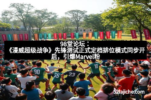 98堂论坛：《漫威超级战争》先锋测试正式定档排位模式同步开启，引爆Marvel粉丝狂欢