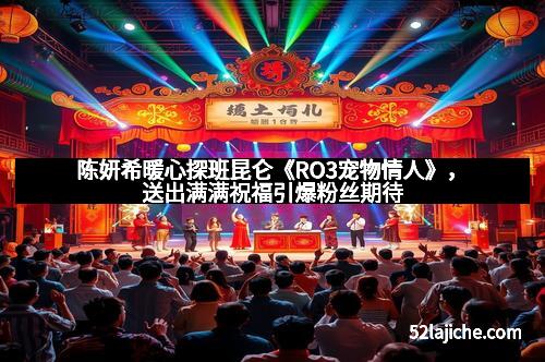 陈妍希暖心探班昆仑《RO3宠物情人》，送出满满祝福引爆粉丝期待